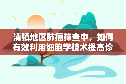 清镇地区肺癌筛查中，如何有效利用细胞学技术提高诊断准确率？