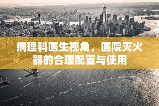 病理科医生视角，医院灭火器的合理配置与使用