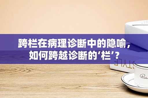 跨栏在病理诊断中的隐喻，如何跨越诊断的‘栏’？