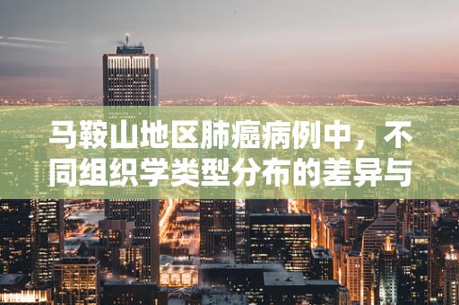 马鞍山地区肺癌病例中，不同组织学类型分布的差异与临床意义