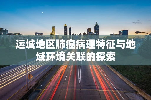 运城地区肺癌病理特征与地域环境关联的探索