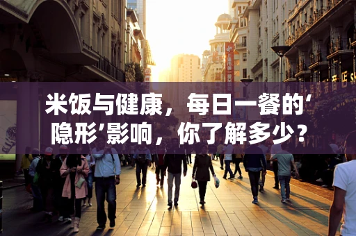 米饭与健康，每日一餐的‘隐形’影响，你了解多少？