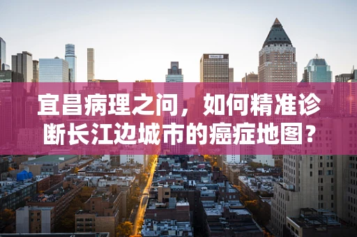 宜昌病理之问，如何精准诊断长江边城市的癌症地图？