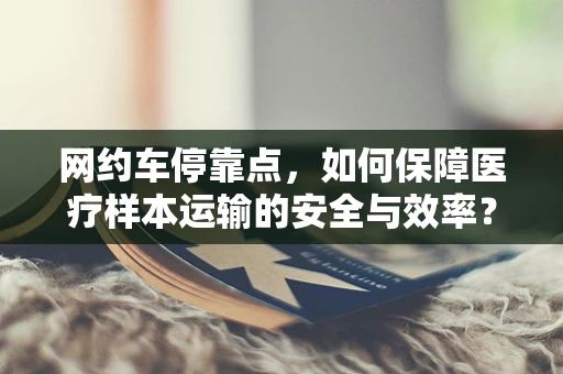 网约车停靠点，如何保障医疗样本运输的安全与效率？