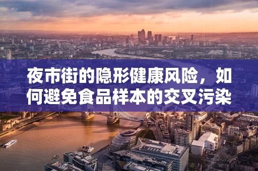 夜市街的隐形健康风险，如何避免食品样本的交叉污染？