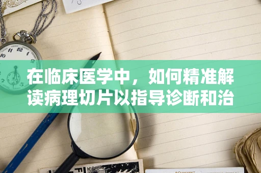 在临床医学中，如何精准解读病理切片以指导诊断和治疗？