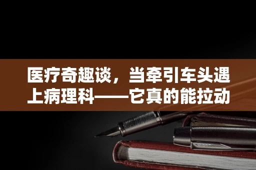 医疗奇趣谈，当牵引车头遇上病理科——它真的能拉动诊断的精准度吗？