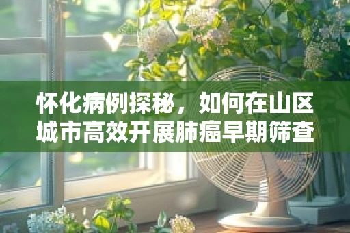 怀化病例探秘，如何在山区城市高效开展肺癌早期筛查？
