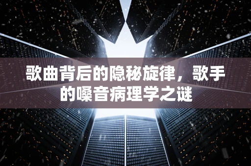 歌曲背后的隐秘旋律，歌手的嗓音病理学之谜