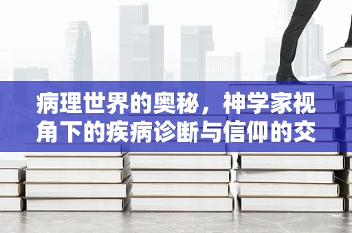 病理世界的奥秘，神学家视角下的疾病诊断与信仰的交汇