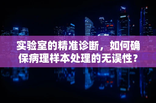 实验室的精准诊断，如何确保病理样本处理的无误性？