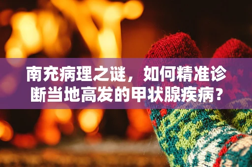 南充病理之谜，如何精准诊断当地高发的甲状腺疾病？