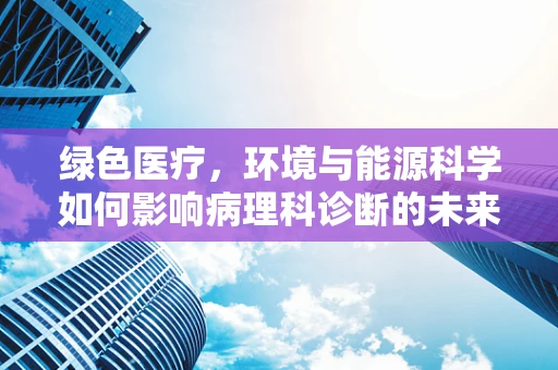 绿色医疗，环境与能源科学如何影响病理科诊断的未来？