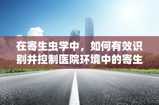 在寄生虫学中，如何有效识别并控制医院环境中的寄生虫传播？