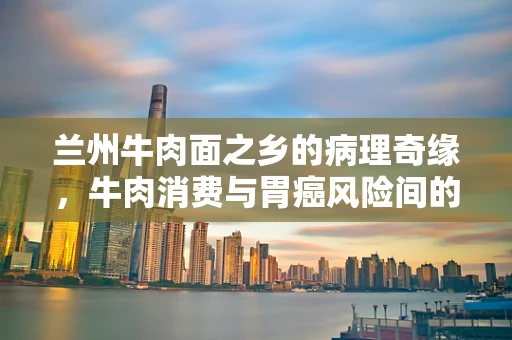 兰州牛肉面之乡的病理奇缘，牛肉消费与胃癌风险间的微妙平衡