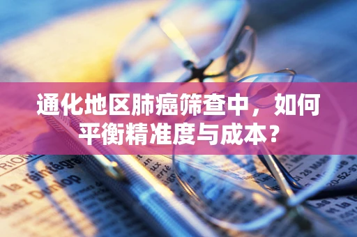 通化地区肺癌筛查中，如何平衡精准度与成本？