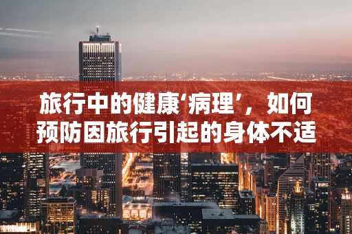 旅行中的健康‘病理’，如何预防因旅行引起的身体不适？