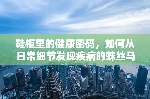 鞋柜里的健康密码，如何从日常细节发现疾病的蛛丝马迹？