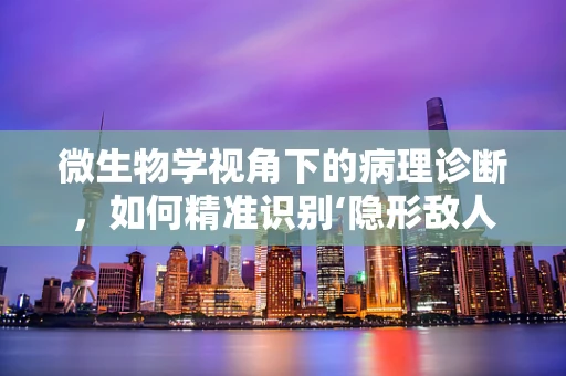 微生物学视角下的病理诊断，如何精准识别‘隐形敌人’？