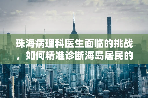 珠海病理科医生面临的挑战，如何精准诊断海岛居民的特殊病例？