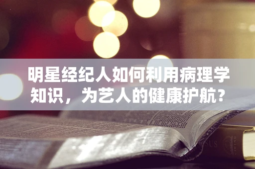 明星经纪人如何利用病理学知识，为艺人的健康护航？