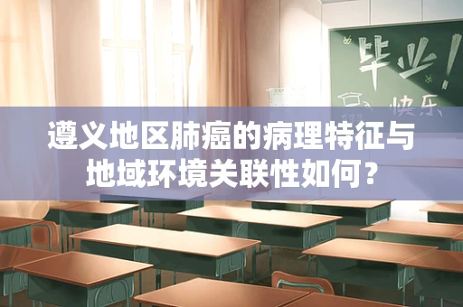 遵义地区肺癌的病理特征与地域环境关联性如何？