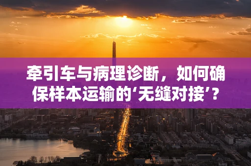 牵引车与病理诊断，如何确保样本运输的‘无缝对接’？
