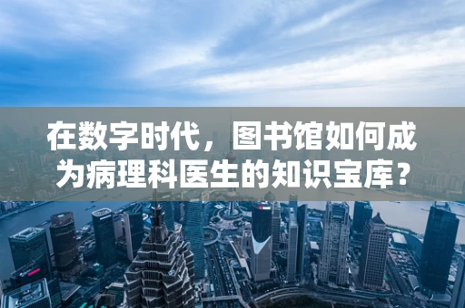 在数字时代，图书馆如何成为病理科医生的知识宝库？