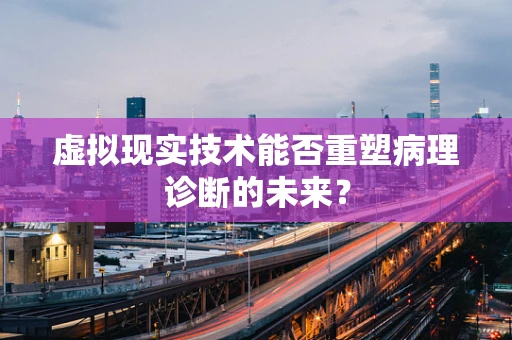 虚拟现实技术能否重塑病理诊断的未来？