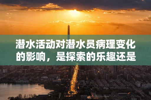 潜水活动对潜水员病理变化的影响，是探索的乐趣还是健康的隐患？