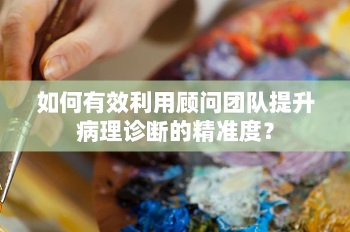 如何有效利用顾问团队提升病理诊断的精准度？