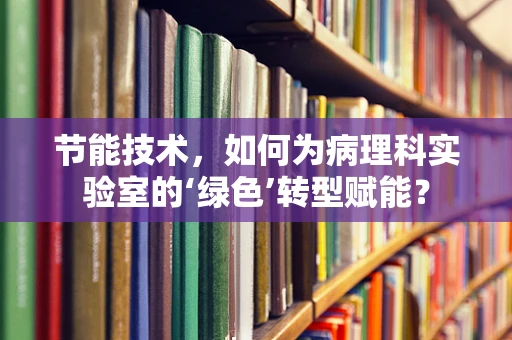 节能技术，如何为病理科实验室的‘绿色’转型赋能？