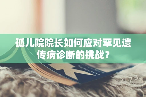 孤儿院院长如何应对罕见遗传病诊断的挑战？
