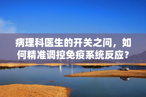 病理科医生的开关之问，如何精准调控免疫系统反应？