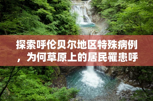 探索呼伦贝尔地区特殊病例，为何草原上的居民罹患呼吸道疾病风险增加？