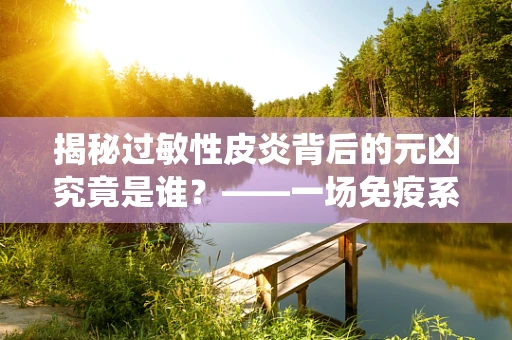 揭秘过敏性皮炎背后的元凶究竟是谁？——一场免疫系统的误认大戏