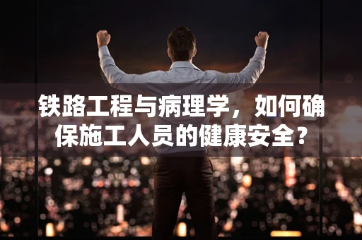 铁路工程与病理学，如何确保施工人员的健康安全？