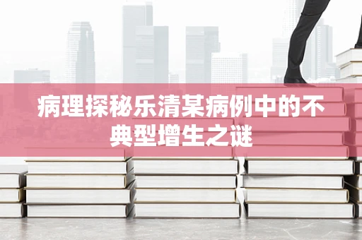 病理探秘乐清某病例中的不典型增生之谜