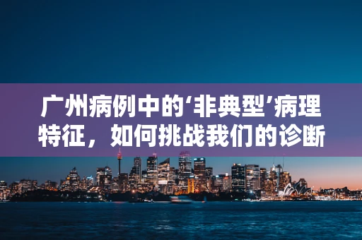 广州病例中的‘非典型’病理特征，如何挑战我们的诊断智慧？