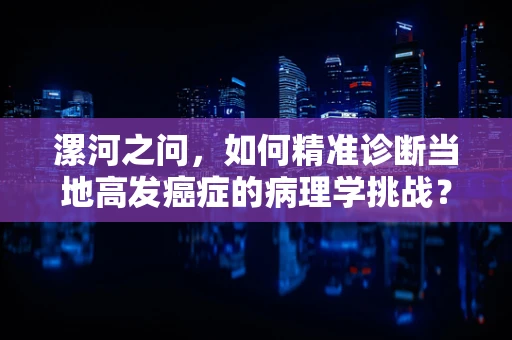 漯河之问，如何精准诊断当地高发癌症的病理学挑战？