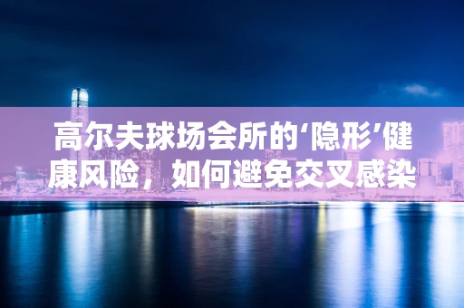 高尔夫球场会所的‘隐形’健康风险，如何避免交叉感染？