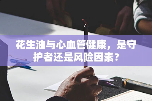 花生油与心血管健康，是守护者还是风险因素？