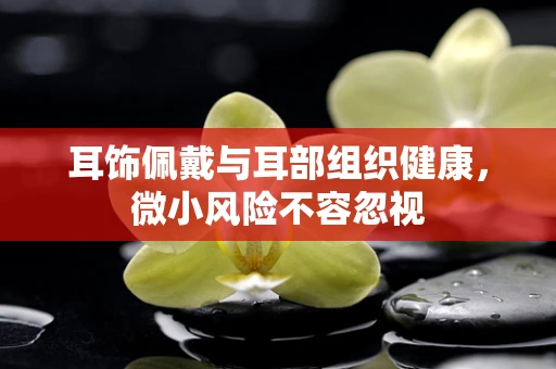 耳饰佩戴与耳部组织健康，微小风险不容忽视