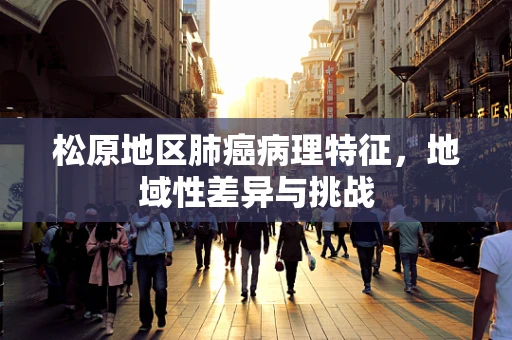 松原地区肺癌病理特征，地域性差异与挑战