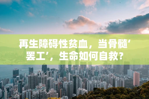 再生障碍性贫血，当骨髓‘罢工’，生命如何自救？