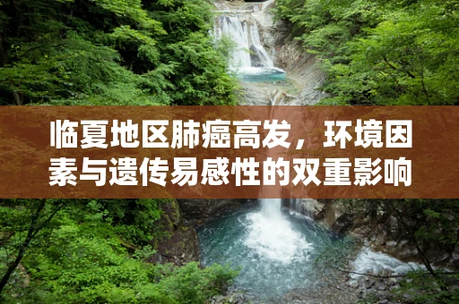 临夏地区肺癌高发，环境因素与遗传易感性的双重影响？