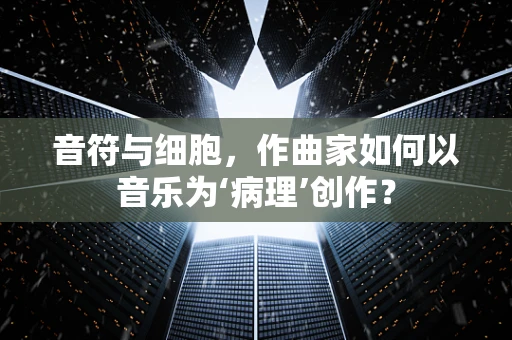 音符与细胞，作曲家如何以音乐为‘病理’创作？