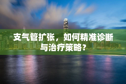 支气管扩张，如何精准诊断与治疗策略？