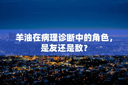 羊油在病理诊断中的角色，是友还是敌？