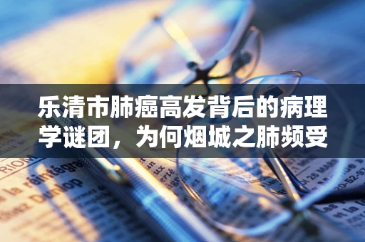 乐清市肺癌高发背后的病理学谜团，为何烟城之肺频受侵袭？